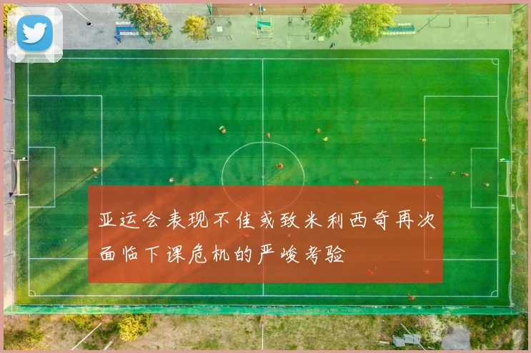 亚运会表现不佳或致米利西奇再次面临下课危机的严峻考验