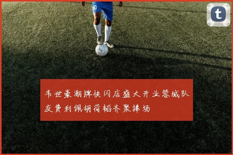 韦世豪潮牌快闪店盛大开业蓉城队友费利佩胡荷韬齐聚捧场