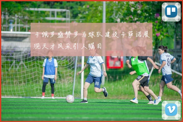 卡佩罗盛赞罗马球队建设卡萨诺展现天才风采引人瞩目
