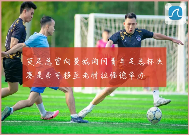 英足总曾向曼城询问青年足总杯决赛是否可移至老特拉福德举办