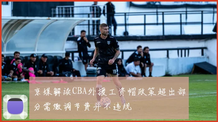 京媒解读CBA外援工资帽政策超出部分需缴调节费并不违规