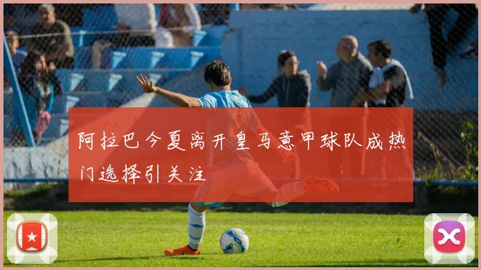 阿拉巴今夏离开皇马意甲球队成热门选择引关注