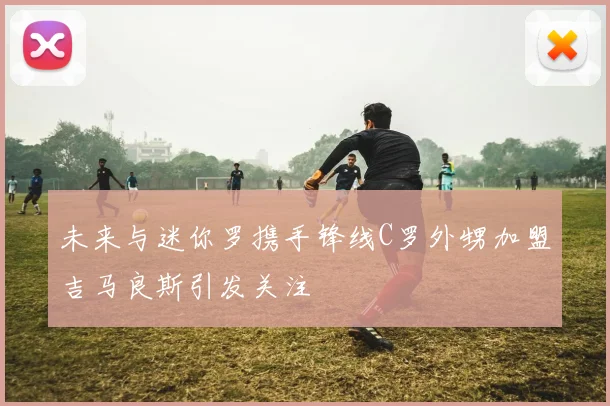 未来与迷你罗携手锋线C罗外甥加盟吉马良斯引发关注