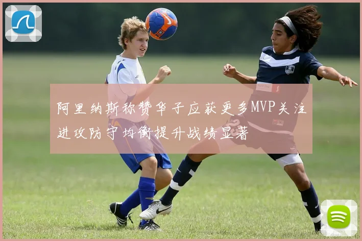 阿里纳斯称赞华子应获更多MVP关注进攻防守均衡提升战绩显著