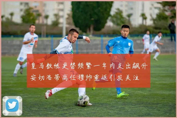 皇马教练更替频繁一年内支出飙升安切洛蒂离任穆帅重返引发关注