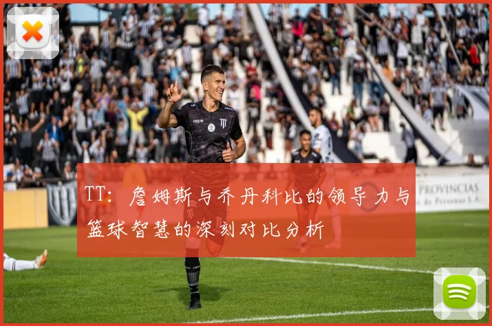 TT：詹姆斯与乔丹科比的领导力与篮球智慧的深刻对比分析