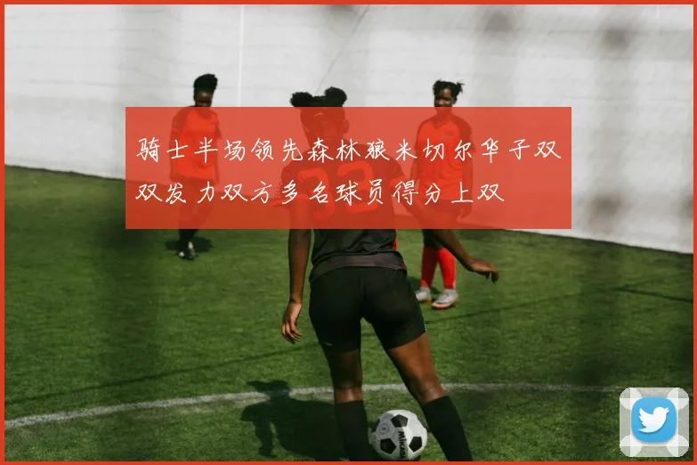 骑士半场领先森林狼米切尔华子双双发力双方多名球员得分上双