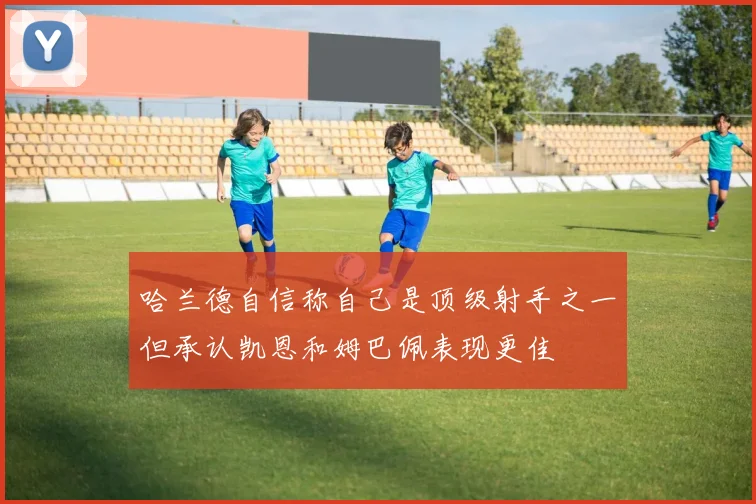 哈兰德自信称自己是顶级射手之一但承认凯恩和姆巴佩表现更佳