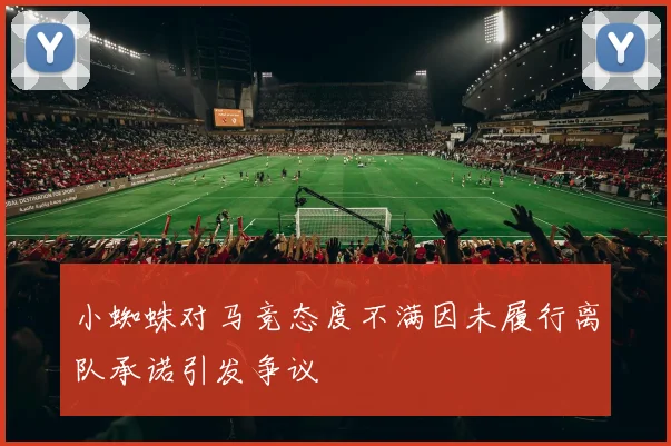小蜘蛛对马竞态度不满因未履行离队承诺引发争议