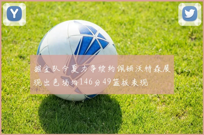 掘金队今夏力争续约佩顿沃特森展现出色场均146分49篮板表现