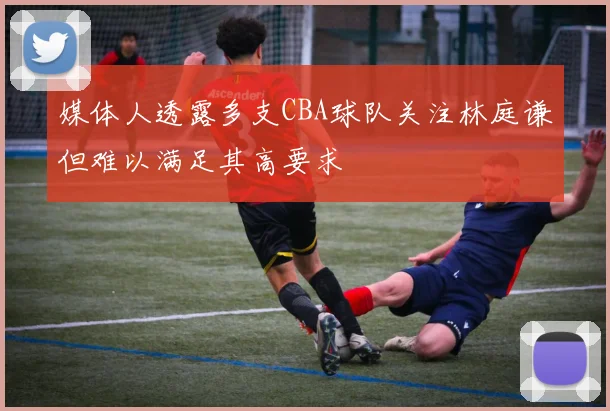 媒体人透露多支CBA球队关注林庭谦但难以满足其高要求