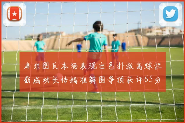 库尔图瓦本场表现出色扑救高球拦截成功长传精准解围争顶获评65分