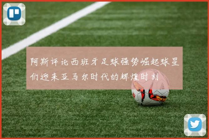 阿斯评论西班牙足球强势崛起球星们迎来亚马尔时代的辉煌时刻