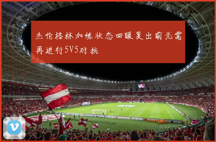 杰伦格林加练状态回暖复出前无需再进行5V5对抗