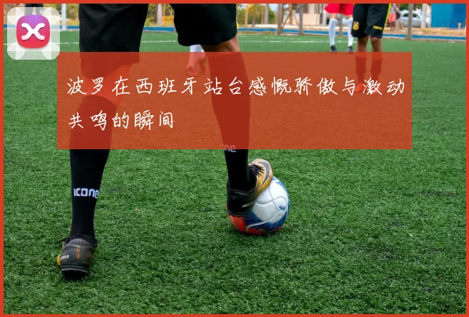 波罗在西班牙站台感慨骄傲与激动共鸣的瞬间