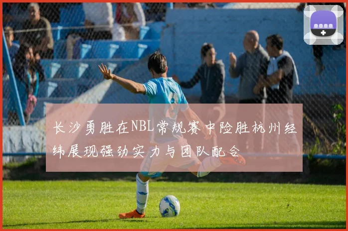 长沙勇胜在NBL常规赛中险胜杭州经纬展现强劲实力与团队配合