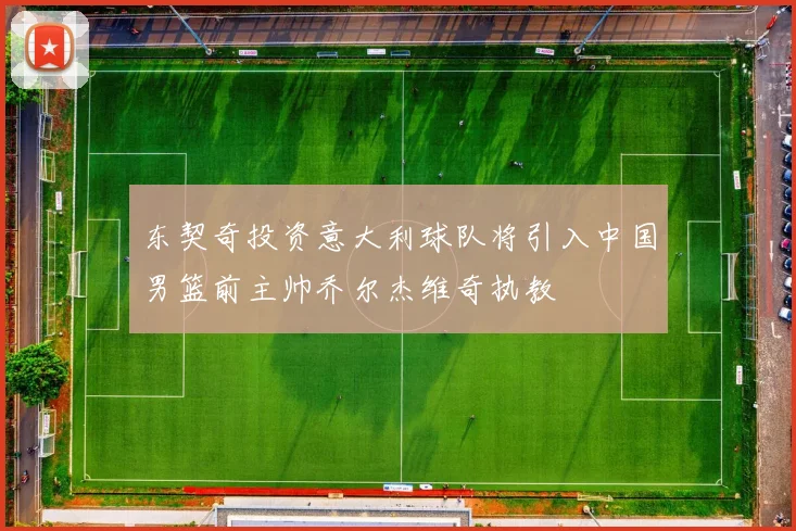 东契奇投资意大利球队将引入中国男篮前主帅乔尔杰维奇执教