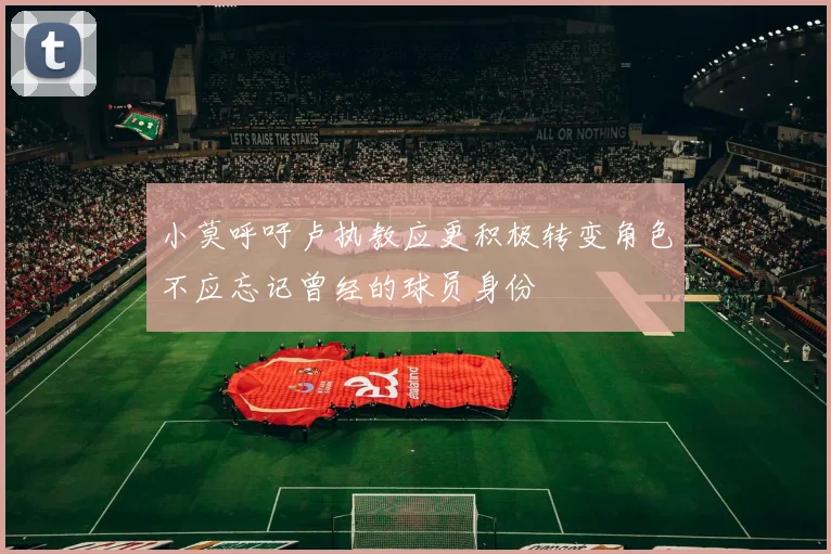 小莫呼吁卢执教应更积极转变角色不应忘记曾经的球员身份