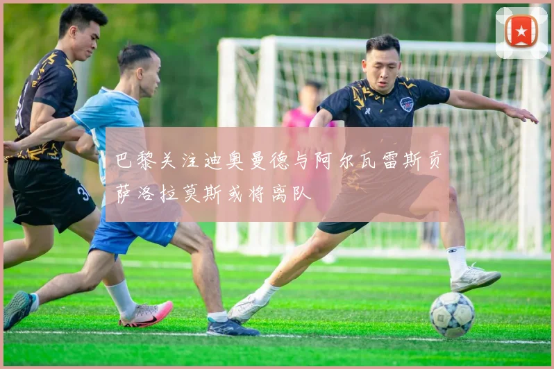 巴黎关注迪奥曼德与阿尔瓦雷斯贡萨洛拉莫斯或将离队