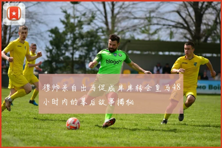 穆帅亲自出马促成库库转会皇马48小时内的幕后故事揭秘