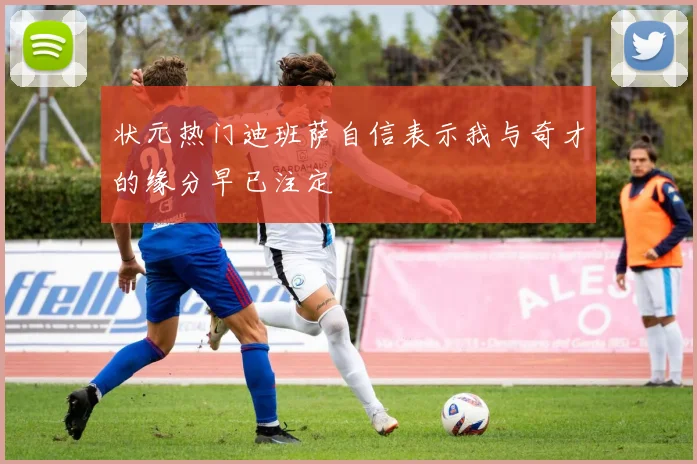 状元热门迪班萨自信表示我与奇才的缘分早已注定