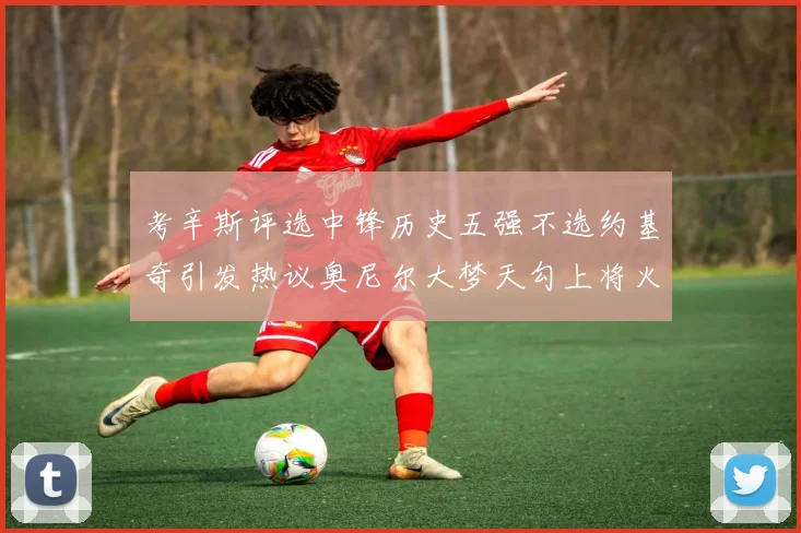 考辛斯评选中锋历史五强不选约基奇引发热议奥尼尔大梦天勾上将火花齐上榜